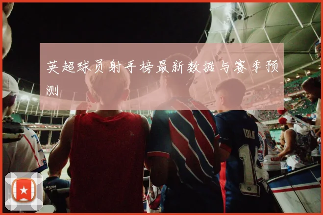 英超球员射手榜最新数据与赛季预测