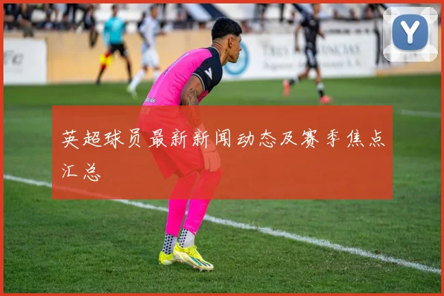 英超球员最新新闻动态及赛季焦点汇总
