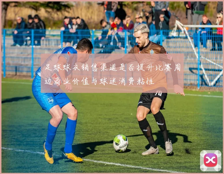 足球球衣销售渠道是否提升比赛周边商业价值与球迷消费粘性