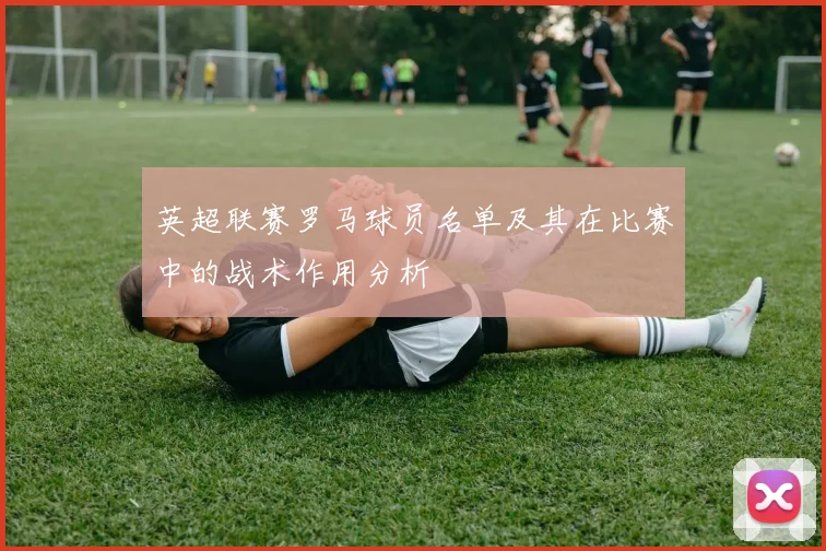英超联赛罗马球员名单及其在比赛中的战术作用分析