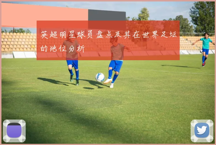 英超明星球员盘点及其在世界足坛的地位分析