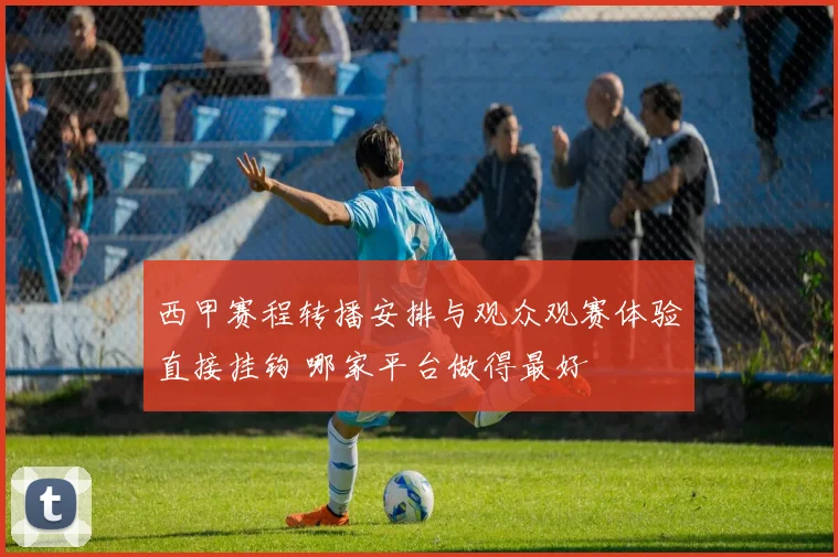 西甲赛程转播安排与观众观赛体验直接挂钩 哪家平台做得最好
