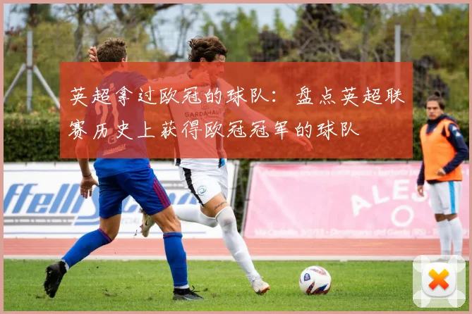 英超拿过欧冠的球队：盘点英超联赛历史上获得欧冠冠军的球队